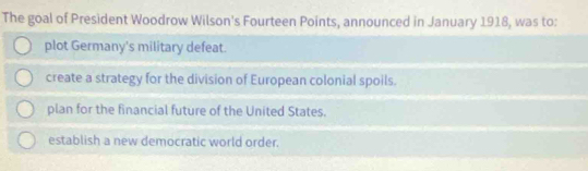 The goal of President Woodrow Wilson's Fourteen Points, announced in January 1918, was to:
plot Germany's military defeat.
create a strategy for the division of European colonial spoils.
plan for the financial future of the United States.
establish a new democratic world order.