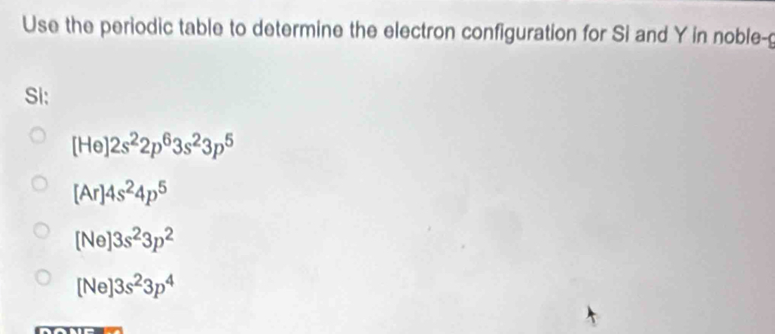 Use the periodic table to determine the electron configuration for Si and Y in noble-g
Si:
[He]2s^22p^63s^23p^5
[Ar]4s^24p^5
[Ne]3s^23p^2
[Ne]3s^23p^4