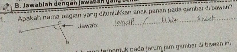 Jawablah dengan jawabán gan g be 
1. Apakah nama bagian yang ditunjukkan anak panah pada gambar di bawah? 
Jawab: 
n terbentyk pada jarum jam gambar di bawah ini.