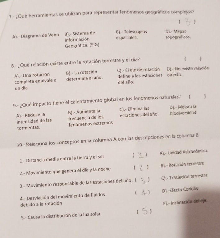 7.- ¿Qué herramientas se utilizan para representar fenómenos geográficos complejos?
( Y
A).- Diagrama de Venn B).- Sistema de C).- Telescopios D). Mapas
Información espaciales. topográficos.
Geográfica. (SIG)
8.- ¿Qué relación existe entre la rotación terrestre y el día?
)
A).- Una rotación B).- La rotación C).- El eje de rotación D). No existe relación
completa equivale a determina al año. define a las estaciones directa.
del año.
un día
9.- ¿Qué impacto tiene el calentamiento global en los fenómenos naturales? ( )
A).- Reduce la B).- Aumenta la C).- Elimina las D).- Mejora la
intensidad de las frecuencia de los estaciones del año. biodiversidad
tormentas. fenómenos extremos
10.- Relaciona los conceptos en la columna A con las descripciones en la columna B:
1.- Distancia media entre la tierra y el sol  ) A).- Unidad Astronómica.
2.- Movimiento que genera el día y la noche  B).- Rotación terrestre
3.- Movimiento responsable de las estaciones del año. ( C).- Traslación terrestre
4.- Desviación del movimiento de fluidos  ) D).-Efecto Coríolis
debido a la rotación
F).- Inclinación del eje.
5.- Causa la distribución de la luz solar  )