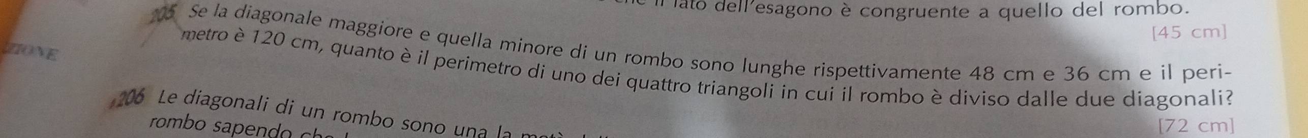 Il ato dellesagono è congruente a quello del rombo. 
[ 45 cm ] 
5 Se la diagonale maggiore e quella minore di un rombo sono lunghe rispettivamente 48 cm e 36 cm e il peri- 
ZIONE 
metro è 120 cm, quanto è il perimetro di uno dei quattro triangoli in cui il rombo è diviso dalle due diagonali? 
206 Le diagonali di un rombo sono una la m 
romb s c 
[ 72 cm ]