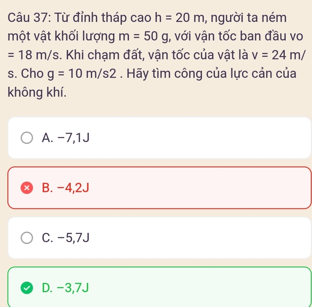 Từ đỉnh tháp cao h=20m , người ta ném
một vật khối lượng m=50g , với vận tốc ban đầu vo
=18m/s. Khi chạm đất, vận tốc của vật là v=24m/
s. Cho g=10m/s2. Hãy tìm công của lực cản của
không khí.
A. -7,1J
x B. -4,2J
C. -5,7J
D. -3,7J