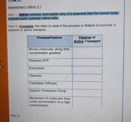 Assessment criteria 3.1 
Part 1: Define osmosis and explain why it is essential that the human body 
controls water potential within cells. 
Part 2: Complete this table to state if the process or feature is involved in 
passive or active transport. 
Part 3: