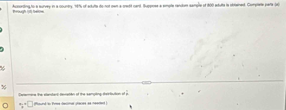 According to a survey in a country, 16% of adults do not own a credit card. Suppose a simple random sample of 800 adults is obtained. Complete parts (a) 
through (d) below. 
Determine the standard deviation of the sampling distribution of hat p.
a_ A/p =□ (Round to three decimal places as needed.)