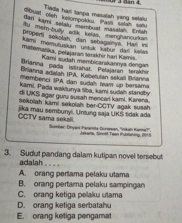 nor 3 dan 4.
Tiada hari tanpa masalah yang selalu
dibuat oleh kelompokku. Pasti salah satu
dari kami selalu membuat masalah. Entah
itu mem-bully adik kelas, menghancurkan
properti sekolah, dan sebagainya. Hari ini
kami memutuskan untuk kabur dari kelas
matematika, pelajaran terakhir hari Kamis.
Kami sudah membicarakannya dengan
Brianna pada istirahat. Pelajaran terakhir
Brianna adalah IPA. Kebetulan sekali Brianna
membenci IPA dan sudah team up bersama
kami. Pada waktunya tiba, kami sudah standby
di UKS agar guru susah mencari kami. Karena,
sekolah kami sekolah ber-CCTV agak susah
jika mau sembunyi. Untung saja UKS tidak ada
CCTV sama sekali.
Sumber: Dhyani Paramita Gunawan, "Inikah Karma?",
Jakarta, Sinotif Teen Publishing, 2015
3. Sudut pandang dalam kutipan novel tersebut
adalah . . . .
A. orang pertama pelaku utama
B. orang pertama pelaku sampingan
C. orang ketiga pelaku utama
D. orang ketiga serbatahu
E. orang ketiga pengamat