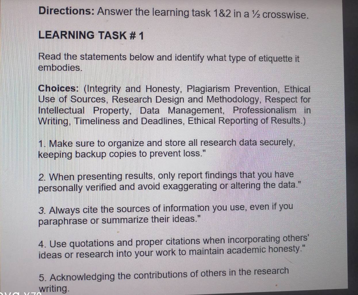 Directions: Answer the learning task 1&2 in a ½ crosswise. 
LEARNING TASK # 1 
Read the statements below and identify what type of etiquette it 
embodies. 
Choices: (Integrity and Honesty, Plagiarism Prevention, Ethical 
Use of Sources, Research Design and Methodology, Respect for 
Intellectual Property, Data Management, Professionalism in 
Writing, Timeliness and Deadlines, Ethical Reporting of Results.) 
1. Make sure to organize and store all research data securely, 
keeping backup copies to prevent loss." 
2. When presenting results, only report findings that you have 
personally verified and avoid exaggerating or altering the data." 
3. Always cite the sources of information you use, even if you 
paraphrase or summarize their ideas." 
4. Use quotations and proper citations when incorporating others' 
ideas or research into your work to maintain academic honesty." 
5. Acknowledging the contributions of others in the research 
writing.