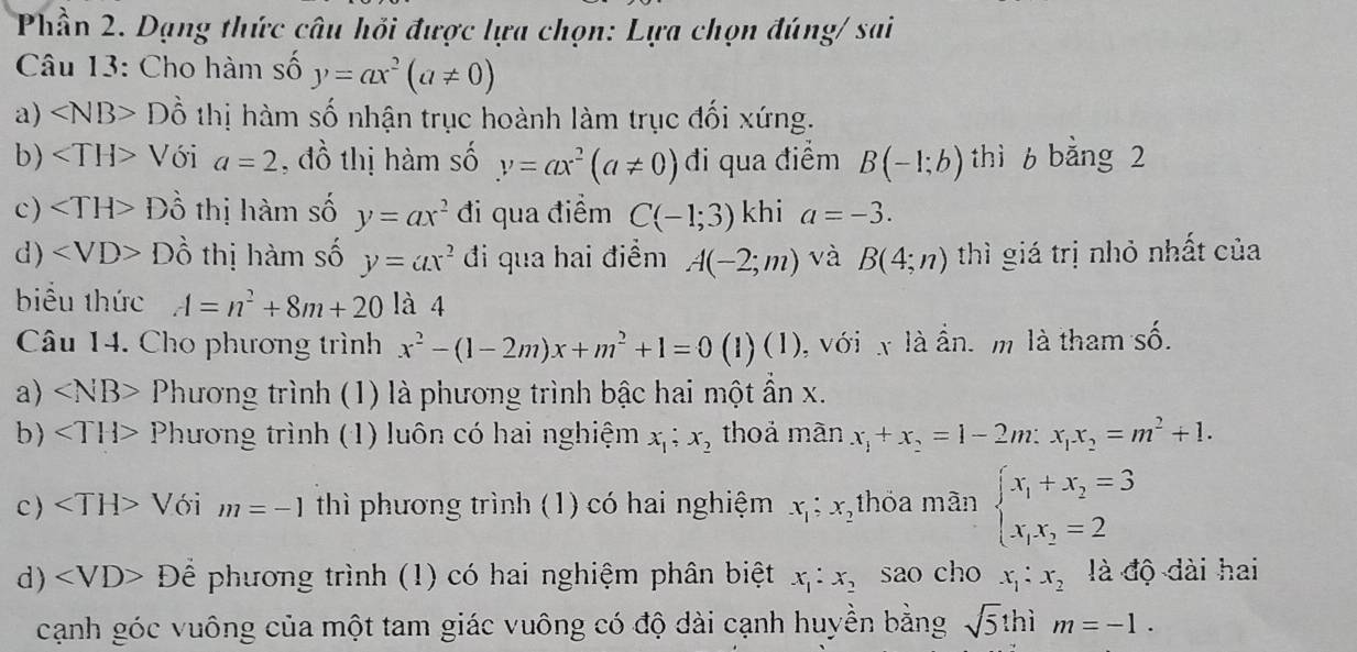 Phần 2. Dạng thức câu hỏi được lựa chọn: Lựa chọn đúng/ sai
Câu 13: Cho hàm số y=ax^2(a!= 0)
a) ∠ NB>Dhat o thị hàm số nhận trục hoành làm trục đối xứng.
b) ∠ TH>V ói a=2 , đồ thị hàm số y=ax^2(a!= 0) di qua điểm B(-1;b) thì 6 bằng 2
c) Dhat O thị hàm số y=ax^2 đi qua điểm C(-1;3) khi a=-3.
d) Dhat o thị hàm số y=ax^2 đi qua hai điểm A(-2;m) và B(4;n) thì giá trị nhỏ nhất của
biểu thức A=n^2+8m+20 là 4
Câu 14. Cho phương trình x^2-(1-2m)x+m^2+1=0(1)(1) ), với x là ấn. m là tham shat O
a) ∠ NB>P Chương trình (1) là phương trình bậc hai một ẩn x.
b) Phương trình (1) luôn có hai nghiệm x_1;x_2 thoả màn x_1+x_2=1-2m:x_1x_2=m^2+1.
c ) Với m=-1 thì phương trình (1) có hai nghiệm x_1;x_2 thỏa màn beginarrayl x_1+x_2=3 x_1x_2=2endarray.
d) Để phương trình (1) có hai nghiệm phân biệt x_1:x_2 sao cho x_1:x_2 là độ dài hai
cạnh góc vuông của một tam giác vuông có độ dài cạnh huyền bằng sqrt(5) thì m=-1.