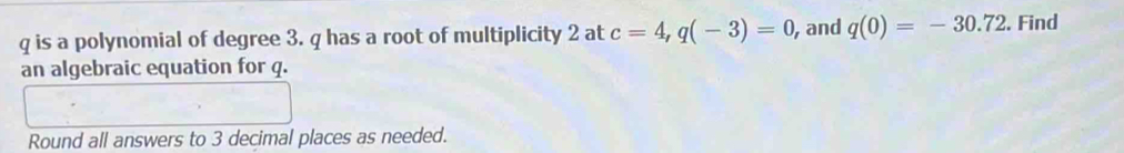 is a polynomial of degree 3. q has a root of multiplicity 2 at c=4, q(-3)=0 , and q(0)=-30.72. Find 
an algebraic equation for q. 
Round all answers to 3 decimal places as needed.