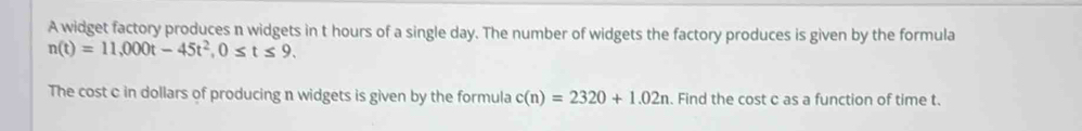 A widget factory produces n widgets in t hours of a single day. The number of widgets the factory produces is given by the formula
n(t)=11,000t-45t^2, 0≤ t≤ 9. 
The cost c in dollars of producing n widgets is given by the formula c(n)=2320+1.02n. Find the cost c as a function of time t.