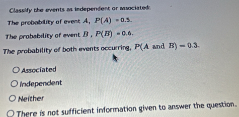 Classify the events as independent or associated:
The probability of event A, P(A)=0.5. 
The probability of event B, P(B)=0.6. 
The probability of both events occurring, P(A and B)=0.3.
Associated
Independent
Neither
There is not sufficient information given to answer the question.