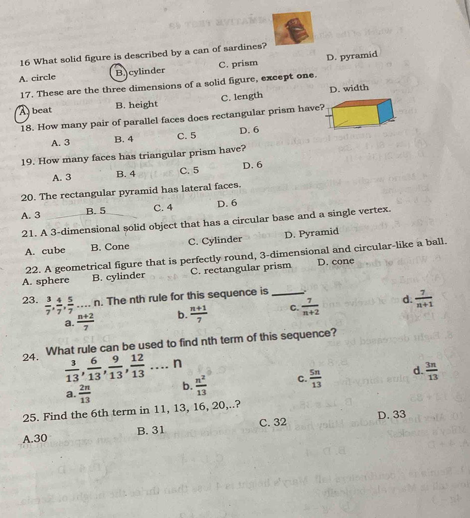What solid figure is described by a can of sardines?
A. circle B. cylinder C. prism D. pyramid
17. These are the three dimensions of a solid figure, except one.
A beat B. height C. length D. width
18. How many pair of parallel faces does rectangular prism have?
A. 3 B. 4 C. 5 D. 6
19. How many faces has triangular prism have?
A. 3 B. 4 C. 5 D. 6
20. The rectangular pyramid has lateral faces.
A. 3 B. 5 C. 4 D. 6
21. A 3 -dimensional solid object that has a circular base and a single vertex.
A. cube B. Cone C. Cylinder D. Pyramid
22. A geometrical figure that is perfectly round, 3 -dimensional and circular-like a ball.
A. sphere B. cylinder C. rectangular prism D. cone
23.  3/7 ,  4/7 ,  5/7  n. The nth rule for this sequence is_
a.  (n+2)/7   (n+1)/7  C.  7/n+2  d.  7/n+1 
b.
24. What rule can be used to find nth term of this sequence?
 3/13 ,  6/13 ,  9/13 ,  12/13  n
d.  3n/13 
a.  2n/13 
b.  n^2/13 
C.  5n/13 
25. Find the 6th term in 11, 13, 16, 20,..?
C. 32 D. 33
A. 30 B. 31