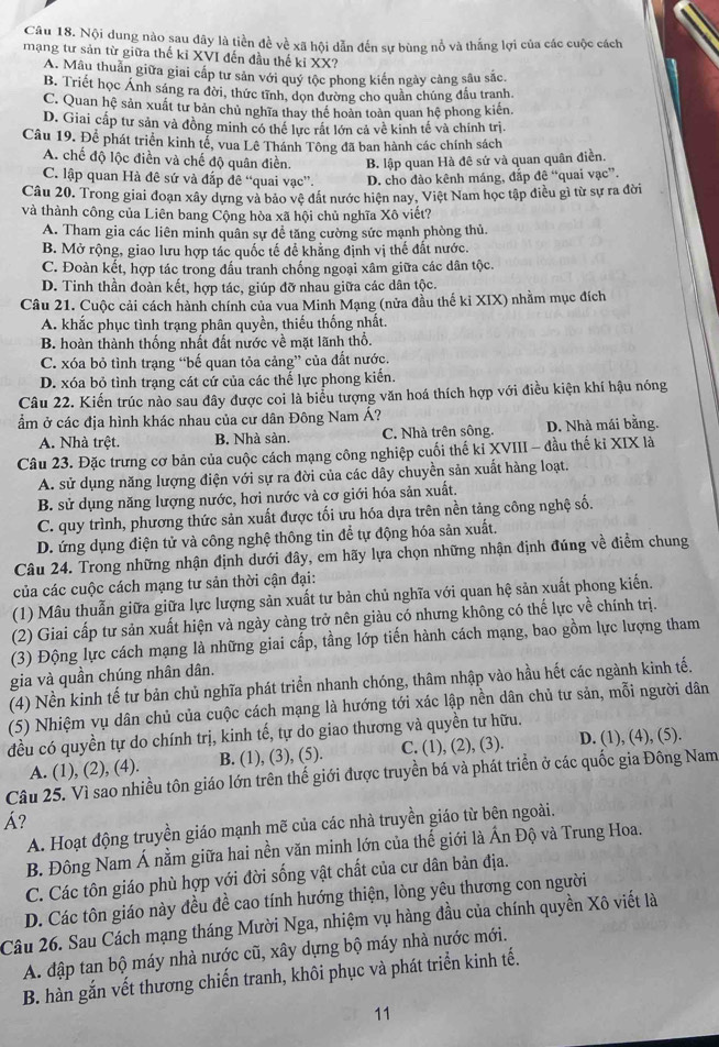 Nội dung nào sau đây là tiền đề về xã hội dẫn đến sự bùng nổ và thắng lợi của các cuộc cách
mạng tư sản từ giữa thế ki XVI đến đầu thế ki XX?
A. Mâu thuân giữa giai cấp tư sản với quý tộc phong kiến ngày càng sâu sắc.
B. Triết học Ánh sáng ra đời, thức tĩnh, dọn đường cho quần chúng đầu tranh.
C. Quan hệ sản xuất tư bản chủ nghĩa thay thể hoàn toàn quan hệ phong kiến.
D. Giai cấp tư sản và đồng minh có thể lực rất lớn cả về kinh tế và chính trị.
Câu 19. Để phát triển kinh tể, vua Lê Thánh Tông đã ban hành các chính sách
A. chế độ lộc điền và chế độ quân điền. B. lập quan Hà đê sứ và quan quân điền.
C. lập quan Hà đê sứ và đấp đê “quai vạc”. D. cho đào kênh máng, đắp đê “quai vạc”.
Câu 20. Trong giai đoạn xây dựng và bảo vệ đất nước hiện nay, Việt Nam học tập điều gì từ sự ra đời
và thành công của Liên bang Cộng hòa xã hội chủ nghĩa Xô viết?
A. Tham gia các liên minh quân sự đề tăng cường sức mạnh phòng thủ.
B. Mở rộng, giao lưu hợp tác quốc tế để khẳng định vị thế đất nước.
C. Đoàn kết, hợp tác trong đầu tranh chống ngoại xâm giữa các dân tộc.
D. Tinh thần đoàn kết, hợp tác, giúp đỡ nhau giữa các dân tộc.
Câu 21. Cuộc cải cách hành chính của vua Minh Mạng (nửa đầu thế ki XIX) nhằm mục đích
A. khắc phục tình trạng phân quyền, thiếu thống nhất.
B. hoàn thành thống nhất đất nước về mặt lãnh thổ.
C. xóa bỏ tình trạng “bế quan tỏa cảng” của đất nước.
D. xóa bỏ tình trạng cát cứ của các thể lực phong kiến.
Câu 22. Kiến trúc nào sau đây được coi là biểu tượng văn hoá thích hợp với điều kiện khí hậu nóng
ẩm ở các địa hình khác nhau của cư dân Đông Nam Á?
A. Nhà trệt. B. Nhà sàn. C. Nhà trên sông. D. Nhà mái bằng.
Câu 23. Đặc trưng cơ bản của cuộc cách mạng công nghiệp cuối thế kỉ XVIII - đầu thế kỉ XIX là
A. sử dụng năng lượng điện với sự ra đời của các dây chuyền sản xuất hàng loạt.
B. sử dụng năng lượng nước, hơi nước và cơ giới hóa sản xuất.
C. quy trình, phương thức sản xuất được tối ưu hóa dựa trên nền tảng công nghệ số.
D. ứng dụng điện tử và công nghệ thông tin để tự động hóa sản xuất.
Câu 24. Trong những nhận định dưới đây, em hãy lựa chọn những nhận định đúng về điểm chung
của các cuộc cách mạng tư sản thời cận đại:
(1) Mâu thuẫn giữa giữa lực lượng sản xuất tư bản chủ nghĩa với quan hệ sản xuất phong kiến.
(2) Giai cấp tư sản xuất hiện và ngày cảng trở nên giàu có nhưng không có thế lực về chính trị.
(3) Động lực cách mạng là những giai cấp, tầng lớp tiến hành cách mạng, bao gồm lực lượng tham
gia và quần chúng nhân dân.
(4) Nền kinh tế tư bản chủ nghĩa phát triển nhanh chóng, thâm nhập vào hầu hết các ngành kinh tế.
(5) Nhiệm vụ dân chủ của cuộc cách mạng là hướng tới xác lập nền dân chủ tư sản, mỗi người dân
đều có quyền tự do chính trị, kinh tế, tự do giao thương và quyền tư hữu.
A. (1), (2), (4). B. (1), (3), (5). C. (1), (2), (3). D. (1), (4), (5).
Câu 25. Vì sao nhiều tôn giáo lớn trên thế giới được truyền bá và phát triển ở các quốc gia Đông Nam
Á?
A. Hoạt động truyền giáo mạnh mẽ của các nhà truyền giáo từ bên ngoài.
B. Đông Nam Á nằm giữa hai nền văn minh lớn của thế giới là Ấn Độ và Trung Hoa.
C. Các tôn giáo phù hợp với đời sống vật chất của cư dân bản địa.
D. Các tôn giáo này đều đề cao tính hướng thiện, lòng yêu thương con người
Câu 26. Sau Cách mạng tháng Mười Nga, nhiệm vụ hàng đầu của chính quyền Xô viết là
A. đập tan bộ máy nhà nước cũ, xây dựng bộ máy nhà nước mới.
B. hàn gắn vết thương chiến tranh, khôi phục và phát triển kinh tế.
11