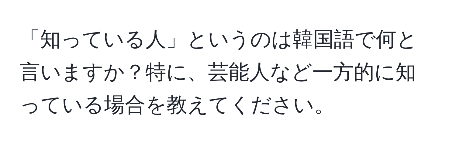 「知っている人」というのは韓国語で何と言いますか？特に、芸能人など一方的に知っている場合を教えてください。