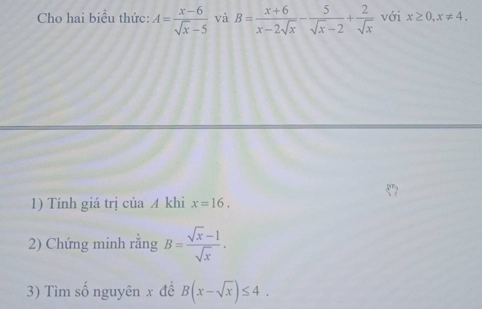 Cho hai biểu thức: A= (x-6)/sqrt(x)-5  và B= (x+6)/x-2sqrt(x) - 5/sqrt(x)-2 + 2/sqrt(x)  với x≥ 0, x!= 4. 
2 
1) Tính giá trị của A khi x=16. 
2) Chứng minh rắng B= (sqrt(x)-1)/sqrt(x) . 
3) Tìm số nguyên x đê B(x-sqrt(x))≤ 4.