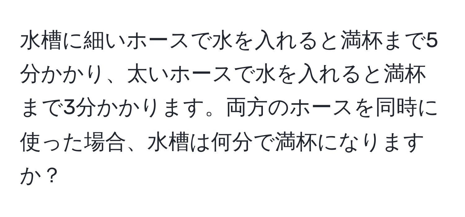 水槽に細いホースで水を入れると満杯まで5分かかり、太いホースで水を入れると満杯まで3分かかります。両方のホースを同時に使った場合、水槽は何分で満杯になりますか？