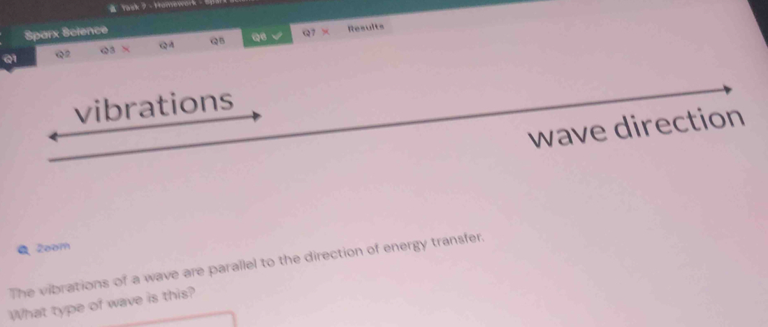 Yask ? - Homework 
Sparx Science Q7 × Results 
@3 × 
Q1 Q2 QA QB 
vibrations 
wave direction 
● 2oom 
The vibrations of a wave are parallel to the direction of energy transfer. 
What type of wave is this?