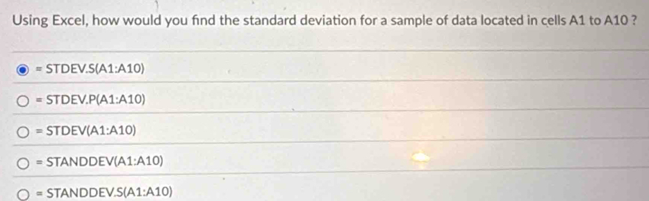 Using Excel, how would you fnd the standard deviation for a sample of data located in cells A1 to A10 ?
=STDEV.S(A1:A10)
=STDEV.P(A1:A10)
=STDEV(A1:A10)
=STANDDEV(A1:A10)
=STANDDEV.S(A1:A10)