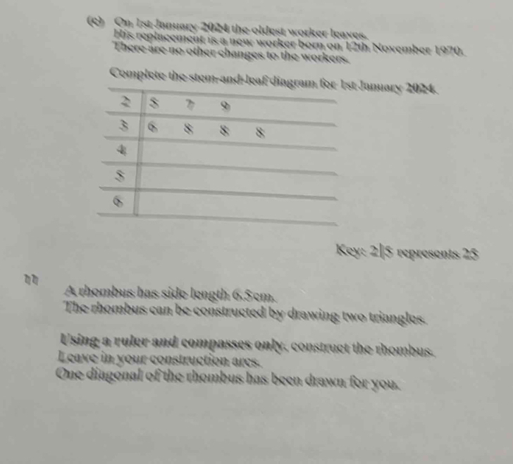 On 1st January 2024 the oldest worker leaves 
His replacement is a new worker born on 12th November 1970. 
There are no other changes to the workers. 
Complete the stem-January 2024. 
Key: 2|5 represents 25
A rhombus has side length 6.5cm. 
The rhombus can be constructed by drawing two triangles. 
Using a ruler and compasses only, construct the rhombus. 
Leave in your construction ares. 
One diagonal of the rhombus has been drawn for you.