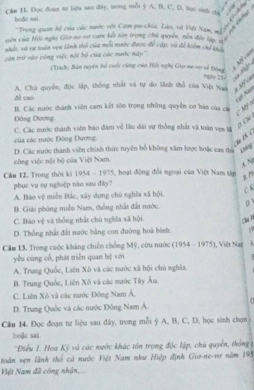 Đọc đoạn tư liệu sau đây, trong mỗi ý A, B, C. D, học sinh chỉ
hoặc sai
   
*Trong quan hệ của các nước với Cam-pu-chia, Lào, và Việt Nam, mô
viên của Hội nghị Gia-ne-vợ cam kết tôn trọng chủ quyền, nền độc lập, sĩ
nhất, và sự toàn vẹn lãnh thổ của mỗi nước được để cập, và để kiểm chế khảt
càn trở vào công việc nội bộ của các nước này'''.
ngày 21  H Mf cim
(Trích: Bản tuyên bổ cuối cùng của Hội nghị Gio-ne-vợ về Đồng
A. Chu quyền, độc lập, thống nhất và tự do lãnh thổ của Việt Nan 1/1
đề cao
Nết Na
B. Các nước thành viên cam kết tôn trọng những quyền cơ bản của cá C 40° no
Đồng Dương.
D. Các
C. Các nước thành viên bão đám về lâu dài sự thống nhất và toàn vẹn lã
của các mước Đông Dương.
Nu 1.5, (
D. Các nước thành viên chính thức tuyên bố không xâm lược hoặc can thi kháng
công việc nội bộ của Việt Nam.
A. N
Câu 12. Trong thời ki 1954 - 1975, hoạt động đổi ngoại của Việt Nam tập
B. Ph
phục vụ sự nghiệp nào sau đây?
C. K
A. Bảo vệ miền Bắc, xây dựng chủ nghĩa xã hội.
B. Giải phóng miền Nam, thống nhất đất nước. D
C. Bảo vệ và thống nhất chủ nghĩa xã hội. Cầu 1ê
D. Thổng nhất đất nước bằng con đường hoà bình.
19
Câu 13, Trong cuộc kháng chiến chống Mỹ, cứu nước (1954 - 1975 V 1, Việt Nag
yếu củng cổ, phát triển quan hệ với
A. Trung Quốc, Liên Xô và các nước xã hội chủ nghĩa.
B. Trung Quốc, Liên Xô và các nước Tây Âu.
C. Liên Xô và các nước Đông Nam Á.
C
D. Trung Quốc và các nước Đông Nam Á.
Câu 14, Đọc đoạn tư liệu sau đây, trong mỗi ý A, B, C, D, học sinh chọn
hoặc sai.
''Điều 1. Hoa Kỳ và các nước khác tồn trọng độc lập, chủ quyền, thống 1
toàn vẹn lãnh thổ cả nước Việt Nam như Hiệp định Giơ-ne-vơ năm 195
Việt Nam đã công nhận,...