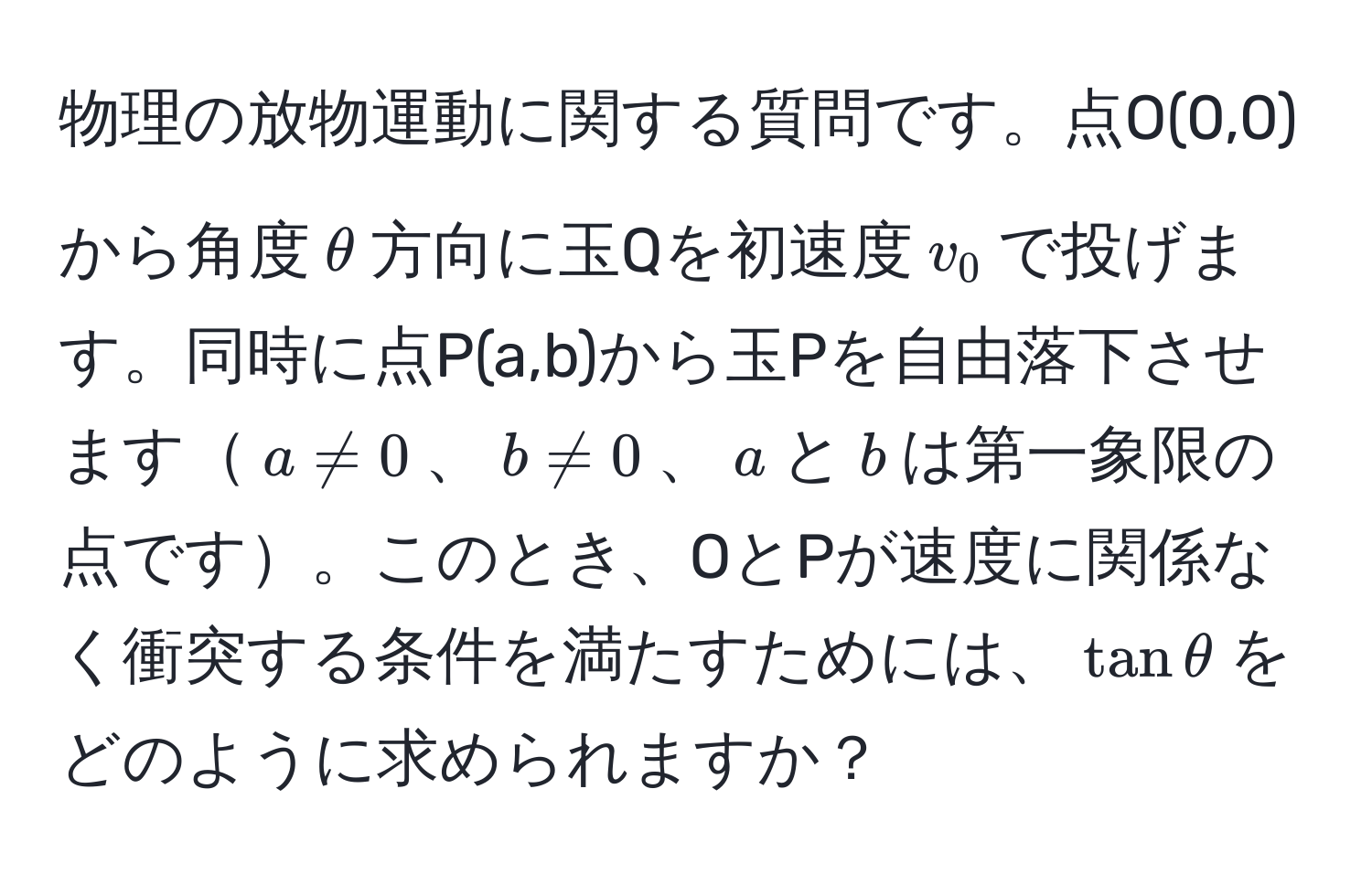 物理の放物運動に関する質問です。点O(0,0)から角度$θ$方向に玉Qを初速度$v_0$で投げます。同時に点P(a,b)から玉Pを自由落下させます$a != 0$、$b != 0$、$a$と$b$は第一象限の点です。このとき、OとPが速度に関係なく衝突する条件を満たすためには、$tanθ$をどのように求められますか？