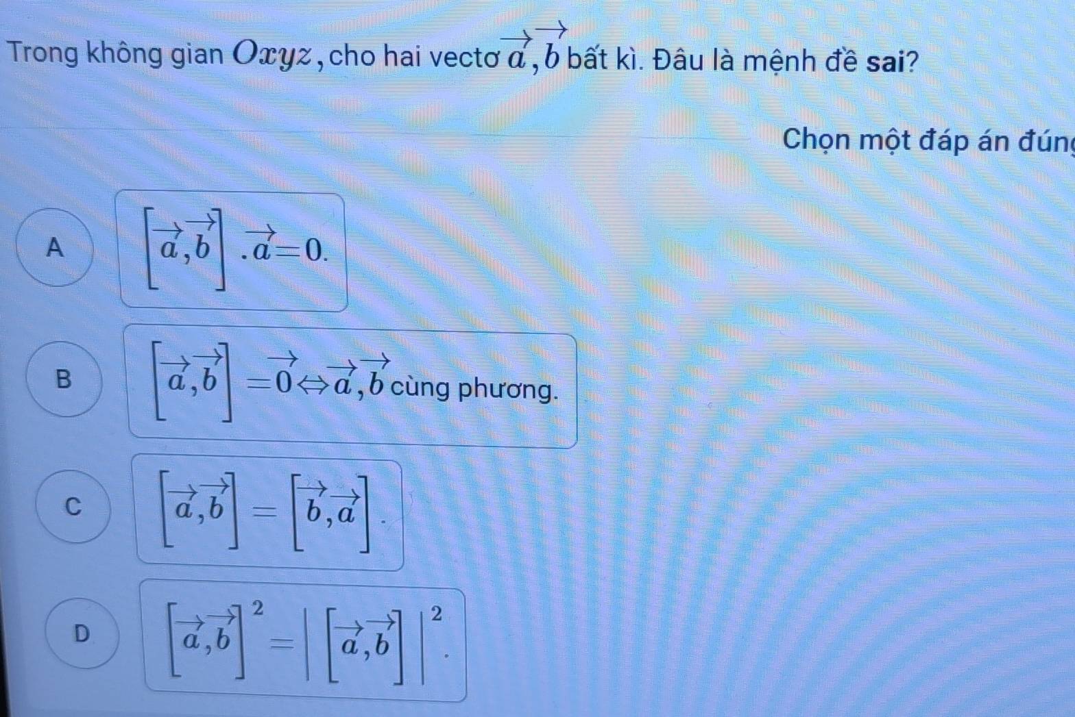 Trong không gian Oxyz, cho hai vectơ vector a, vector b bất kì. Đâu là mệnh đề sai?
Chọn một đáp án đúng
A [vector a,vector b]. vector a=0.
B [vector a,vector b]=vector 0Leftrightarrow vector a, vector b cùng phương.
C [vector a,vector b]=[vector b,vector a]
D [vector a,vector b]^2=|[vector a, vector b]|^2.