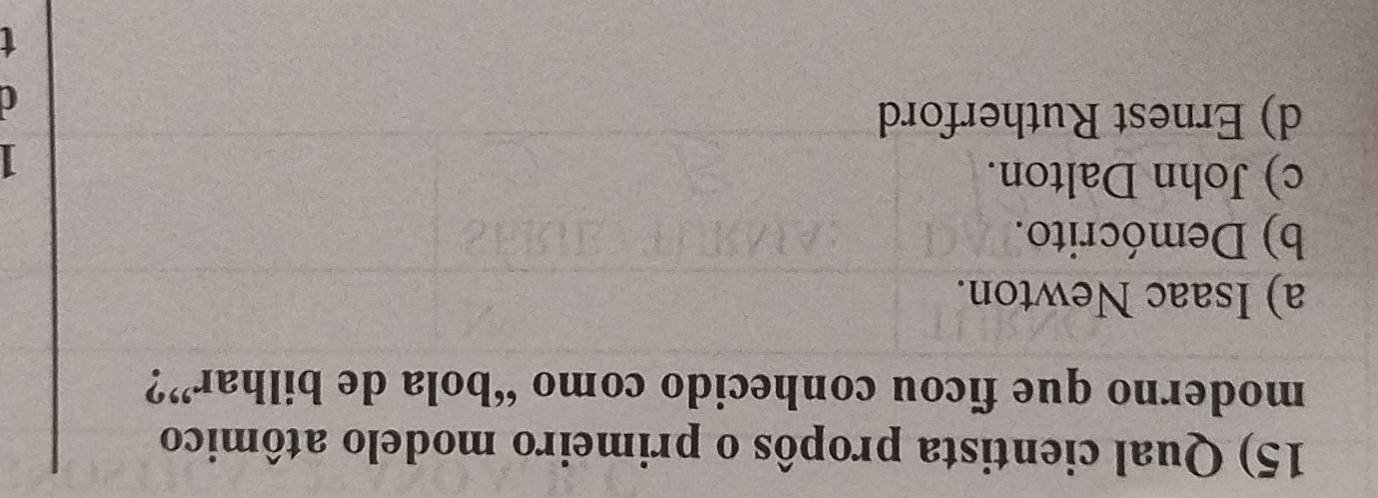 Qual cientista propôs o primeiro modelo atômico
moderno que ficou conhecido como “bola de bilhar”?
a) Isaac Newton.
b) Demócrito.
c) John Dalton.
I
d) Ernest Rutherford