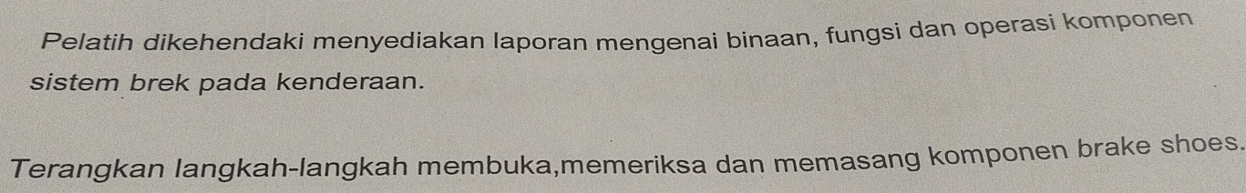 Pelatih dikehendaki menyediakan laporan mengenai binaan, fungsi dan operasi komponen 
sistem brek pada kenderaan. 
Terangkan langkah-langkah membuka,memeriksa dan memasang komponen brake shoes.