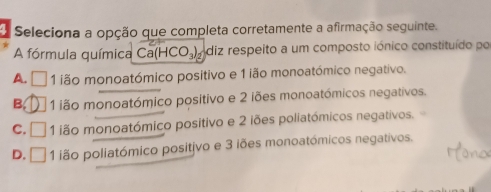 Seleciona a opção que completa corretamente a afirmação seguinte.
A fórmula química Ca(HCO_3) ódiz respeito a um composto iónico constituído po
A. □ 1 ão monoatómico positivo e 1 ião monoatómico negativo.
B, 1 ião monoatómico positivo e 2 iões monoatómicos negativos.
C. □ 1 ião monoatómico positivo e 2 iões poliatómicos negativos.
D. □ 1 ião poliatómico positivo e 3 iões monoatómicos negativos.