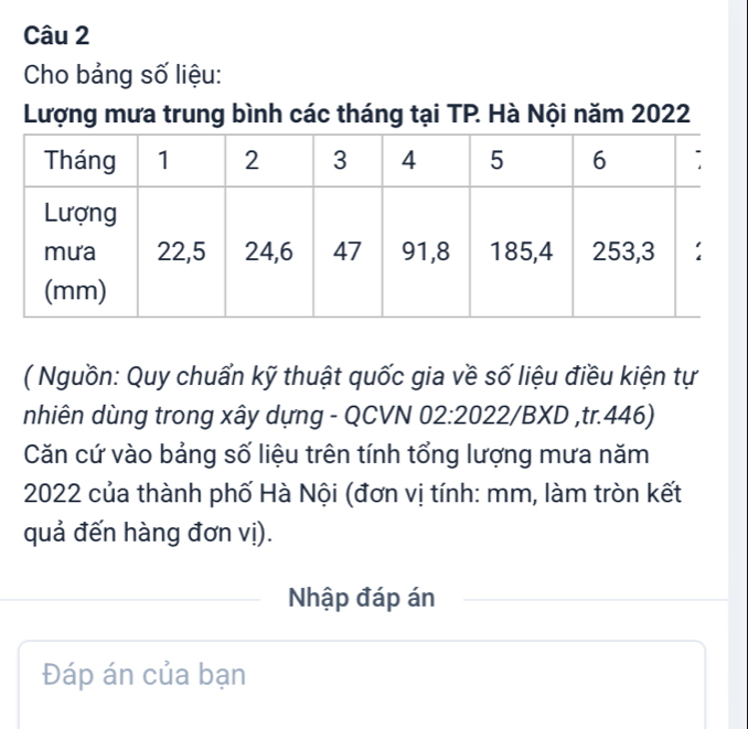 Cho bảng số liệu: 
Lượng mưa trung bình các tháng tại TP. Hà Nội năm 2022
( Nguồn: Quy chuẩn kỹ thuật quốc gia về số liệu điều kiện tự 
nhiên dùng trong xây dựng - QCVN 02:2022/BXD ,tr.446) 
Căn cứ vào bảng số liệu trên tính tổng lượng mưa năm
2022 của thành phố Hà Nội (đơn vị tính: mm, làm tròn kết 
quả đến hàng đơn vị). 
Nhập đáp án 
Đáp án của bạn