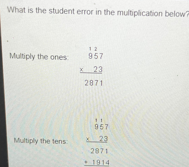 What is the student error in the multiplication below?
Multiply the ones:
beginarrayr 12 957 * 23 hline 2871endarray
Multiply the tens: beginarrayr 1.1 * 23 hline 2871 hline 13 15544endarray