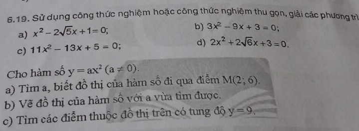 Sử dụng công thức nghiệm hoặc công thức nghiệm thu gọn, giải các phương trì 
a) x^2-2sqrt(5)x+1=0; 
b) 3x^2-9x+3=0; 
c) 11x^2-13x+5=0
d) 2x^2+2sqrt(6)x+3=0. 
Cho hàm số y=ax^2(a!= 0). 
a) Tìm a, biết đồ thị của hàm số đi qua điểm M(2;6). 
b) Vẽ đồ thị của hàm số với a vừa tìm được. 
c) Tìm các điễm thuộc đồ thị trên có tung độ y=9.