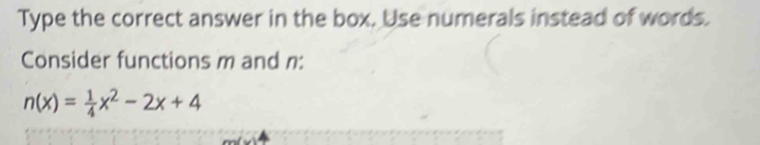 Type the correct answer in the box. Use numerals instead of words. 
Consider functions m and n :
n(x)= 1/4 x^2-2x+4