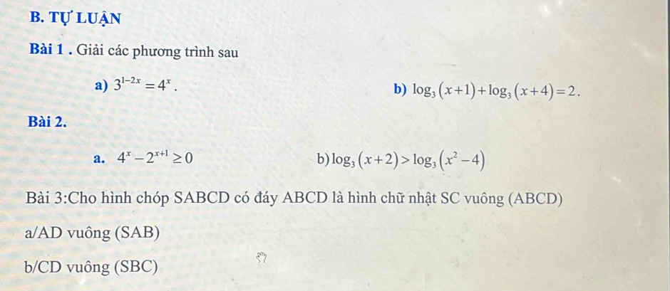 tự luận 
Bài 1 . Giải các phương trình sau 
a) 3^(1-2x)=4^x. 
b) log _3(x+1)+log _3(x+4)=2. 
Bài 2. 
a. 4^x-2^(x+1)≥ 0 b) log _3(x+2)>log _3(x^2-4)
Bài 3:Cho hình chóp SABCD có đáy ABCD là hình chữ nhật SC vuông (ABCD) 
a/ AD vuông (SAB) 
b/ CD vuông (SBC)