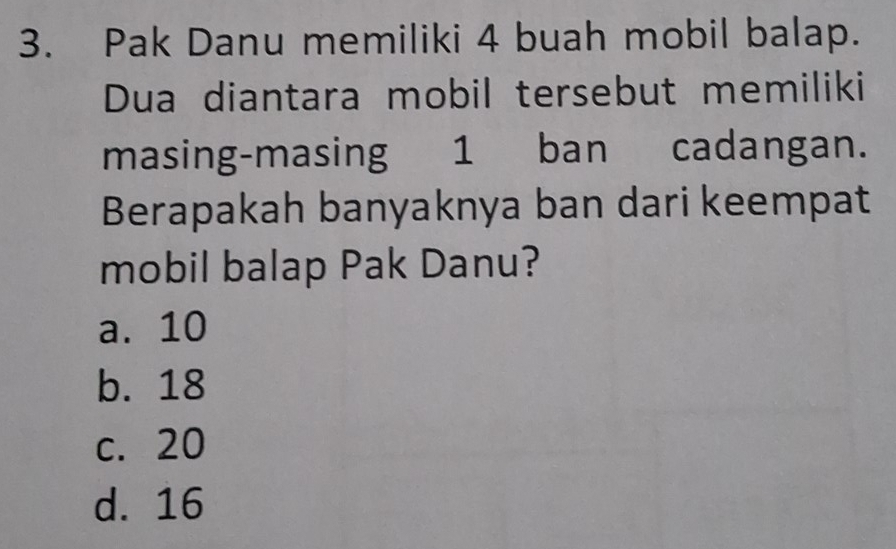 Pak Danu memiliki 4 buah mobil balap.
Dua diantara mobil tersebut memiliki
masing-masing 1 ban cadangan.
Berapakah banyaknya ban dari keempat
mobil balap Pak Danu?
a. 10
b. 18
c. 20
d. 16