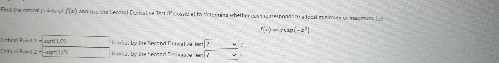 Find the critical points of f(x) and use the Second Derivative Test (if possible) to determine whether each corresponds to a local minimum or maximum. Let
f(x)=xexp(-x^2)
Critical Point 1=sqrt(1/2) □  is what by the Second Derivative Test ? ? 
Critical Point 2=-sqrt(1/2) □  is what by the Second Derivative Test ? v ?