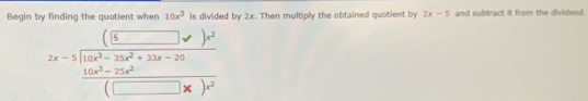 Begin by finding the quotient when 10x^3 is divided by 2x. Then multiply the obtained quotient by 2x-5 and subtract it from the dividend.
2x-5beginarrayr (□^)^2 2x)yencloselongdiv 2frac 10x^3-25x^2+2x-20(□ x)^2