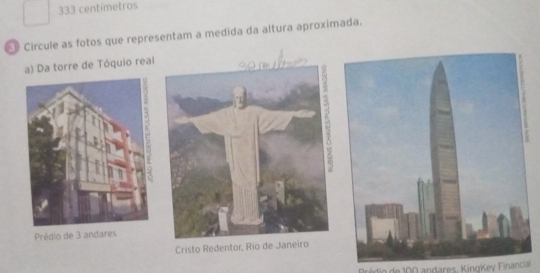 333 centímetros
Circule as fotos que representam a medida da altura aproximada. 
a) Da torre de Tóquio real 
Prédio de 3 andares 
Cristo Redentor, Rio de Janeiro 
rédio de 100 andares, KingKey Financial