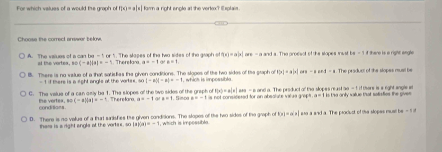 For which values of a would the graph of f(x)=a|x| form a right angle at the vertex? Explain.
Choose the correct answer below.
A. The values of a can be -1 or 1. The slopes of the two sides of the graph of f(x)=a|x| are-a and a. The product of the slopes must be -1 if there is a right angle
at the vertex, so (-a)(a)=-1. Therefore, a=-1 or a=1.
B. There is no value of a that satisfies the given conditions. The slopes of the two sides of the graph of f(x)=a|x| are - a an d- a. The product of the slopes must be
- 1 if there is a right angle at the vertex, so (-a)(-a)=-1 , which is impossible.
C. The value of a can only be 1. The slopes of the two sides of the graph of f(x)=a|x|are-a and a. The product of the slopes must be-1 if there is a right angle at
the vertex, so(-a)(a)=-1. Therefore, a=-1 or a=1. Since a=-1 is not considered for an absolute value graph a=1 is the only value that satisfies the given
conditions.
D. There is no value of a that satisfies the given conditions. The slopes of the two sides of the graph of f(x)=a|x| are a and a. The product of the slopes must be - 1 if
there is a right angle at the vertex, so(a)(a)=-1 which is impossible.