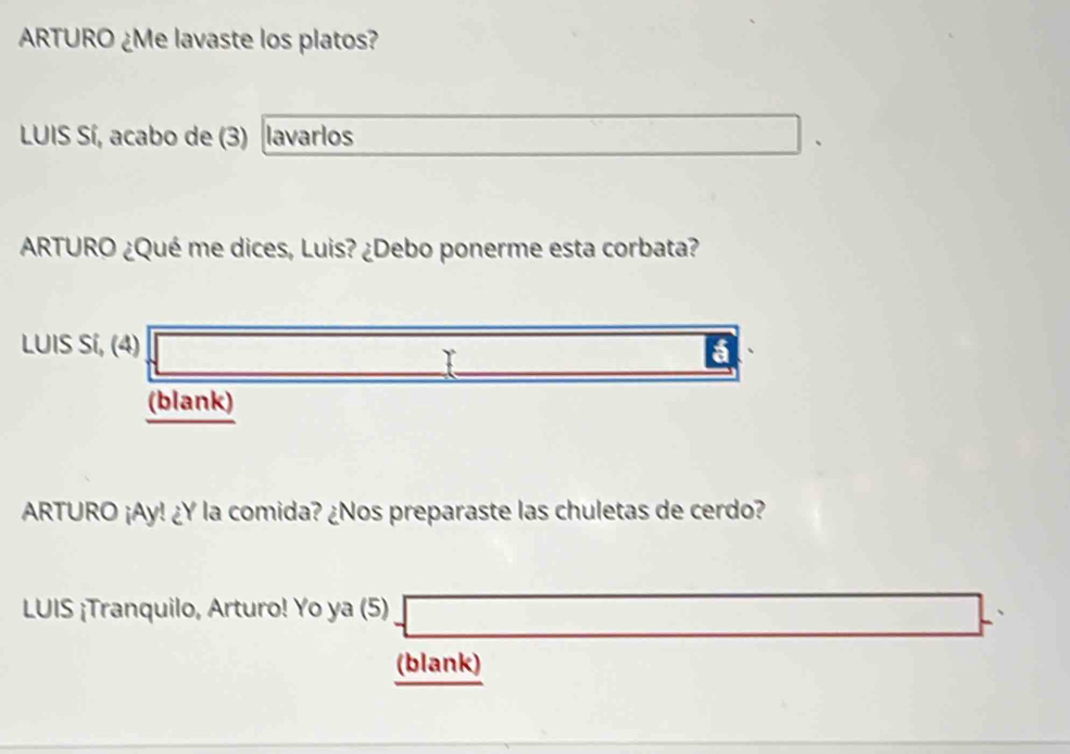 ARTURO ¿Me lavaste los platos? 
LUIS Sí, acabo de (3) lavarlos □ . 
ARTURO ¿Qué me dices, Luis? ¿Debo ponerme esta corbata? 
LUIS Sí, (4) sqrt(□ ) _  a 
(blank) 
ARTURO ¡Ay! ¿Y la comida? ¿Nos preparaste las chuletas de cerdo? 
LUIS ¡Tranquilo, Arturo! Yo ya (5)  □ ,□ 
(blank)