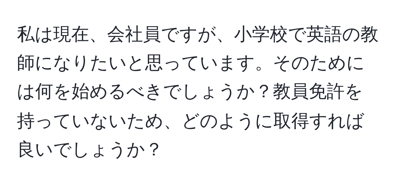 私は現在、会社員ですが、小学校で英語の教師になりたいと思っています。そのためには何を始めるべきでしょうか？教員免許を持っていないため、どのように取得すれば良いでしょうか？