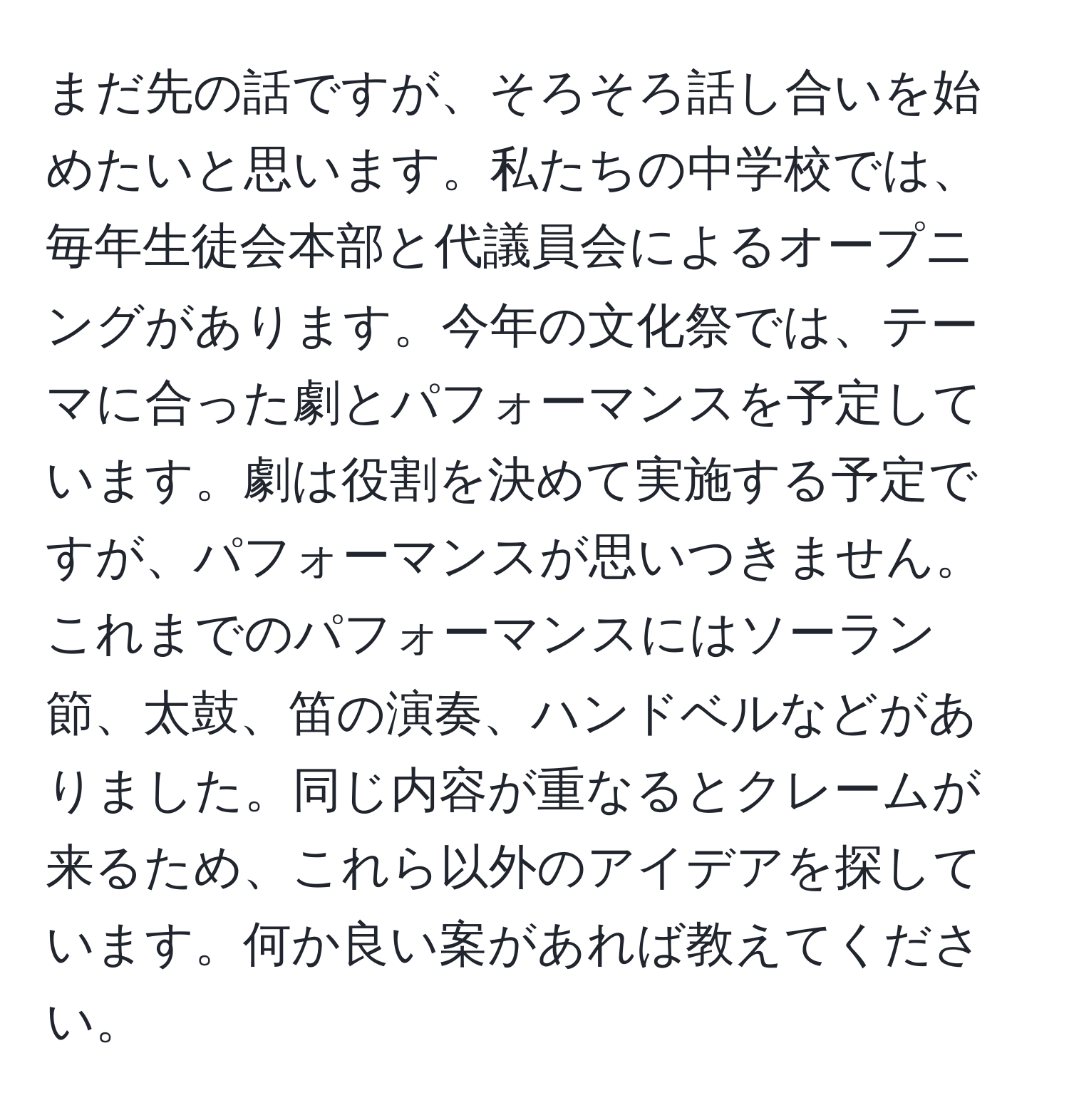 まだ先の話ですが、そろそろ話し合いを始めたいと思います。私たちの中学校では、毎年生徒会本部と代議員会によるオープニングがあります。今年の文化祭では、テーマに合った劇とパフォーマンスを予定しています。劇は役割を決めて実施する予定ですが、パフォーマンスが思いつきません。これまでのパフォーマンスにはソーラン節、太鼓、笛の演奏、ハンドベルなどがありました。同じ内容が重なるとクレームが来るため、これら以外のアイデアを探しています。何か良い案があれば教えてください。