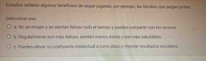 Estudios señalan algunos beneficios de seguir jugando, por ejemplo, las familias que juegan juntas:
Seleccione una:
a. No se enojan y se sienten felices todo el tiempo y pueden compartir con los vecinos.
b. Regularmente son más felices, sienten menos estrés y son más saludables.
c. Pueden elevar su coeficiente intelectual a corto plazo y mejorar resultados escolares.