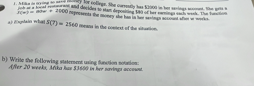 Mika is trying to save moncy for college. She currently has $2000 in her savings account. She gets a 
job at a local restaurant and decides to start depositing $80 of her earnings each week. The function
S(w)=80w+2000 represents the money she has in her savings account after w weeks. 
a) Explain what S(7)=2560 means in the context of the situation. 
b) Write the following statement using function notation: 
After 20 weeks, Mika has $3600 in her savings account.