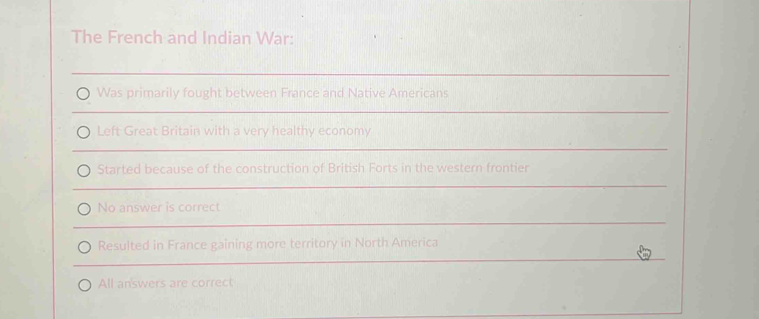 The French and Indian War:
Was primarily fought between France and Native Americans
Left Great Britain with a very healthy economy
Started because of the construction of British Forts in the western frontier
No answer is correct
Resulted in France gaining more territory in North America
All an'swers are correct;