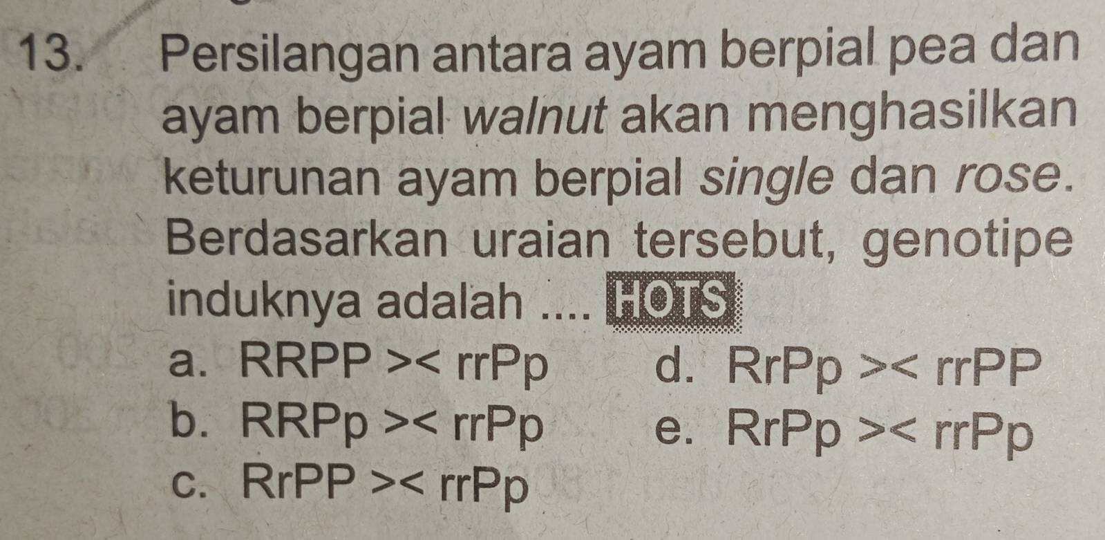 Persilangan antara ayam berpial pea dan
ayam berpial walnut akan menghasilkan
keturunan ayam berpial single dan rose.
Berdasarkan uraian tersebut, genotipe
induknya adalah .... HOTS
a. RRPP> d. RrPp>
b. RRPp>
e. RrPp>
C. RrPP>