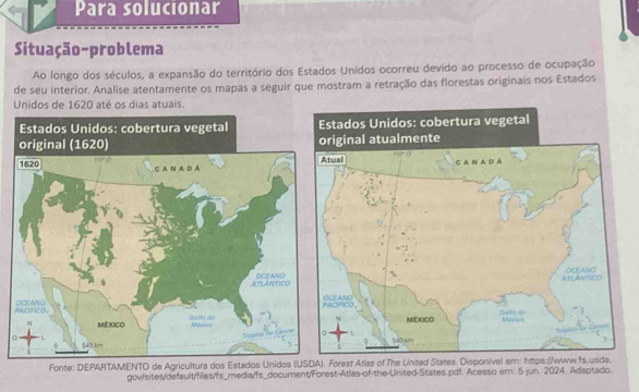 Para solucionar
Situação-problema
Ao longo dos séculos, a expansão do território dos Estados Unidos ocorreu devido ao processo de ocupação
de seu interior. Analise atentamente os mapas a seguir que mostram a retração das florestas originais nos Estados
Unidos de 1620 até os dias atuais.
 
Fonte: DEPARTAMENTO de Agricultura dos EstadosForest Atlas of The United States. Disponivel em: https://www.fs.usda.
gov/sites/default/files/fs_media/fs_document/Forest-Atlas-of-the-United-States.pdf. Acesso em: 5 jun. 2024. Adaptado.