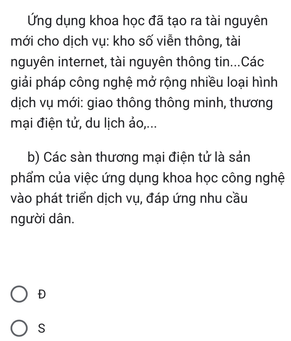 Ứng dụng khoa học đã tạo ra tài nguyên 
mới cho dịch vụ: kho số viễn thông, tài 
nguyên internet, tài nguyên thông tin...Các 
giải pháp công nghệ mở rộng nhiều loại hình 
dịch vụ mới: giao thông thông minh, thương 
mại điện tử, du lịch ảo,... 
b) Các sàn thương mại điện tử là sản 
phẩm của việc ứng dụng khoa học công nghệ 
vào phát triển dịch vụ, đáp ứng nhu cầu 
người dân. 
Đ 
S