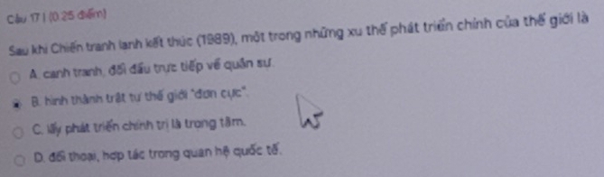 Cầu 17 ) (0 25 điểm)
Sau khi Chiến tranh lanh kết thúc (1989), một trong những xu thế phát triển chính của thế giới là
A. canh tranh, đối đầu trực tiếp về quân sự.
B. hình thành trật tự thế giới "đơn cực".
C. lấy phát triển chính trị là trong tâm.
D. đối thoại, hợp tác trong quan hệ quốc tế.