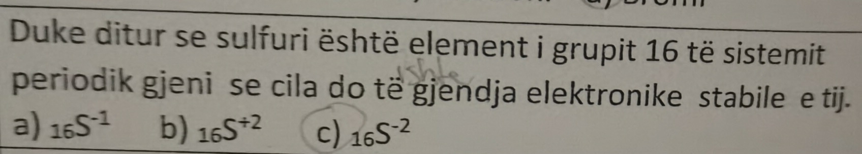 Duke ditur se sulfuri është element i grupit 16 të sistemit
periodik gjeni se cila do të gjendja elektronike stabile e tij.
a) _16S^(-1) b) _16S^(/ 2) c) _16S^(-2)