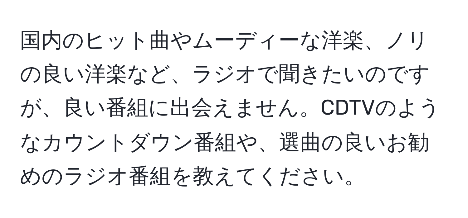 国内のヒット曲やムーディーな洋楽、ノリの良い洋楽など、ラジオで聞きたいのですが、良い番組に出会えません。CDTVのようなカウントダウン番組や、選曲の良いお勧めのラジオ番組を教えてください。